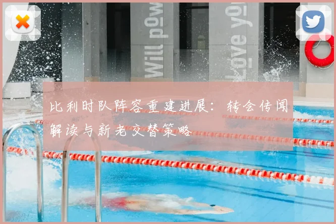 比利时队阵容重建进展:转会传闻解读与新老交替策略