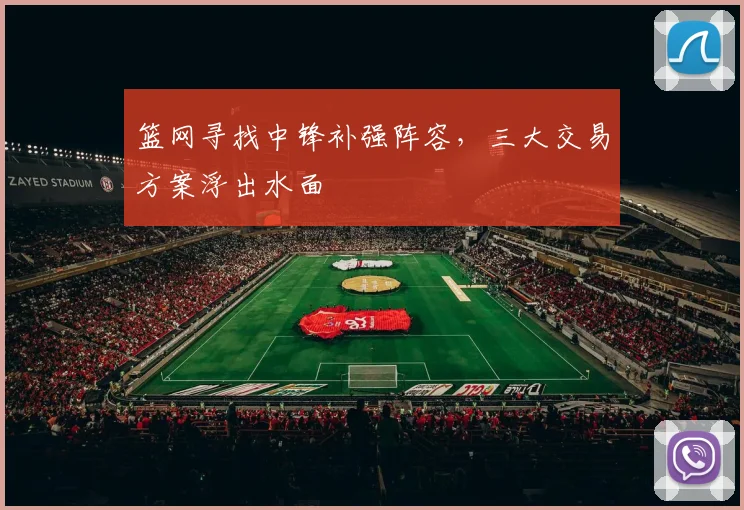篮网寻找中锋补强阵容,三大交易方案浮出水面