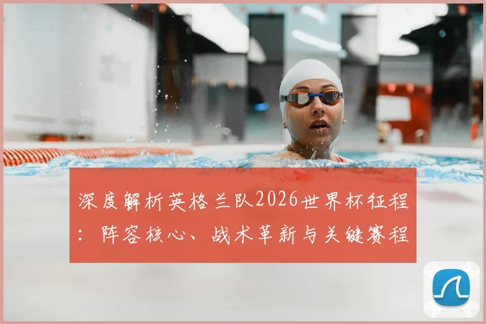 深度解析英格兰队2026世界杯征程：阵容核心、战术革新与关键赛程全览