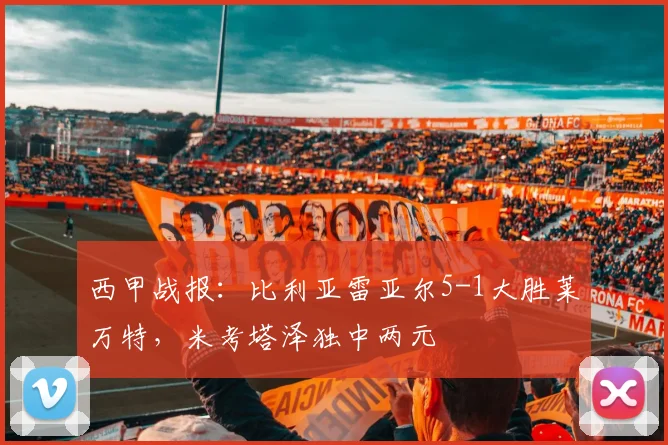 西甲战报：比利亚雷亚尔5-1大胜莱万特，米考塔泽独中两元