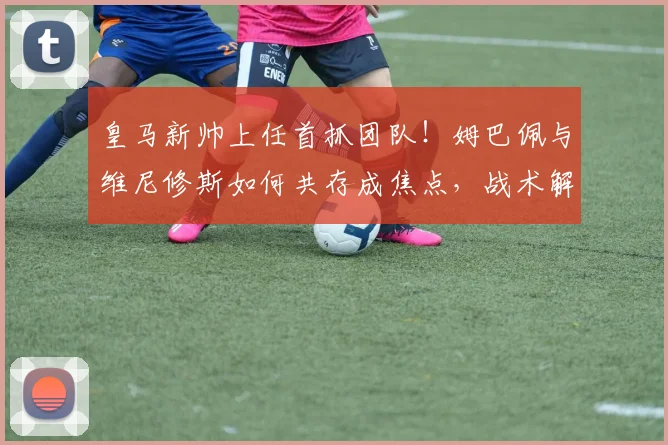 皇马新帅上任首抓团队!姆巴佩与维尼修斯如何共存成焦点,战术解析来了