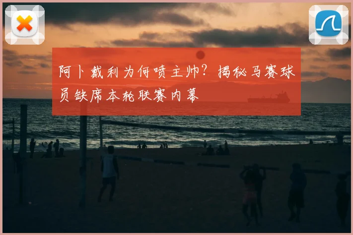 阿卜戴利为何喷主帅？揭秘马赛球员缺席本轮联赛内幕